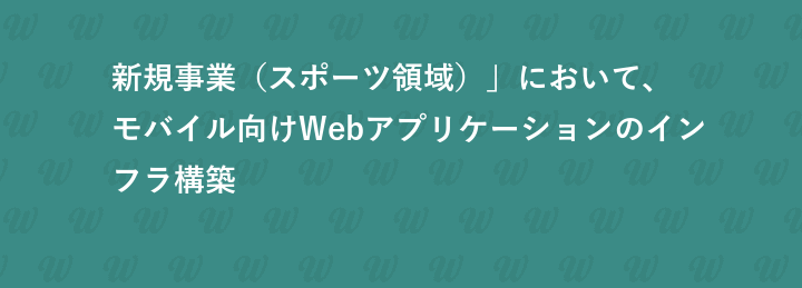 新規事業（スポーツ領域）」において、  モバイル向けWebアプリケーションのインフラ構築