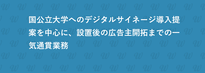 国公立大学へのデジタルサイネージ導入提案を中心に、設置後の広告主開拓までの一気通貫業務